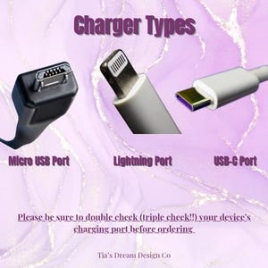 May include: A graphic showing three different types of charging ports: Micro USB, Lightning, and USB-C. The text "Charger Types" is at the top of the image. The text "Please be sure to double check (triple check!!) your device's charging port before ordering." is at the bottom of the image. The text "Tia's Dream Design Co" is at the bottom of the image.