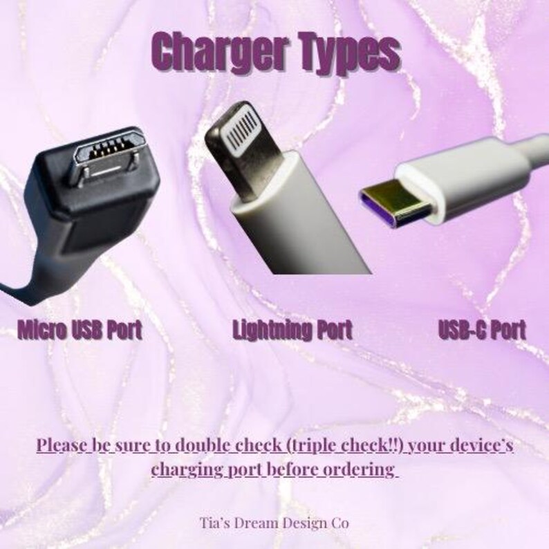 May include: A graphic showing three different types of charging ports: Micro USB, Lightning, and USB-C. The text "Charger Types" is at the top of the image. The text "Please be sure to double check (triple check!!) your device's charging port before ordering." is at the bottom of the image. The text "Tia's Dream Design Co" is at the bottom of the image.