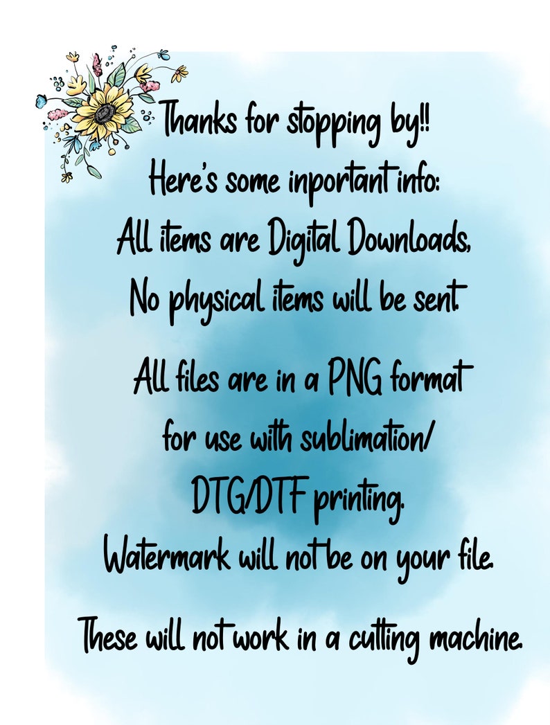 May include: A digital download announcement with a sunflower graphic and text that reads: "Thanks for stopping by!! Here's some important info: All items are Digital Downloads. No physical items will be sent. All files are in a PNG format for use with sublimation/DTG/DTF printing. Watermark will not be on your file. These will not work in a cutting machine."