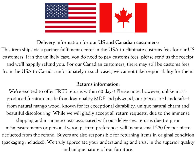 May include: Delivery information for US and Canadian customers. This item ships via a partner fulfillment center in the USA to eliminate customs fees for US customers. If in the unlikely case, you do need to pay customs fees, please send us the receipt and we'll happily refund you. For our Canadian customers, there may still be customs fees from the USA to Canada, unfortunately in such cases, we cannot take responsibility for them. Returns information: We're excited to offer FREE returns within 60 days! Please note, however, unlike mass-produced furniture made from low-quality MDF and plywood, our pieces are handcrafted from natural mango wood, known for its exceptional durability, unique natural charm and beautiful discolouring. While we will gladly accept all return requests, due to the immense shipping and insurance costs associated with our deliveries, returns due to: prior mismeasurements or personal wood pattern preference, will incur a small $20 fee per piece deducted from the refund. Buyers are also responsible for returning items in original condition (packaging included). We truly appreciate your understanding and trust in the superior quality and unique nature of our furniture.