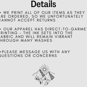 May include: Black and white illustration of a mountain range with a sun above it. The text "Details" is at the top of the image. The text below the image reads: "WE PRINT ALL OF OUR ITEMS AS THEY ARE ORDERED, SO WE UNFORTUNATELY CANNOT ACCEPT RETURNS. OUR APPAREL HAS DIRECT-TO-GARMENT PRINTING - THE INK SETS INTO THE FABRIC AND WILL REMAIN VIBRANT THROUGH MANY WASHES. PLEASE MESSAGE US WITH ANY QUESTIONS OR CONCERNS."