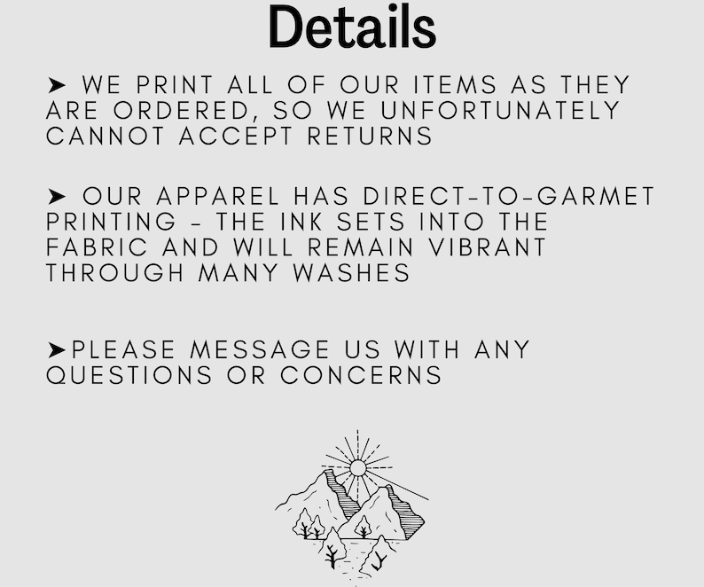 May include: Black and white illustration of a mountain range with a sun above it. The text "Details" is at the top of the image. The text below the image reads: "WE PRINT ALL OF OUR ITEMS AS THEY ARE ORDERED, SO WE UNFORTUNATELY CANNOT ACCEPT RETURNS. OUR APPAREL HAS DIRECT-TO-GARMENT PRINTING - THE INK SETS INTO THE FABRIC AND WILL REMAIN VIBRANT THROUGH MANY WASHES. PLEASE MESSAGE US WITH ANY QUESTIONS OR CONCERNS."