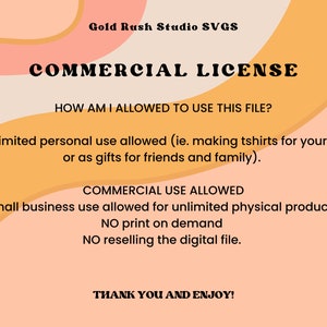May include: A graphic with a peach and orange background featuring the text "Gold Rush Studio SVGS" and "COMMERCIAL LICENSE". The text explains the terms of use for the digital file, including unlimited personal use and small business use for unlimited physical products. The text also states that print-on-demand and reselling the digital file are not allowed. The graphic ends with the text "THANK YOU AND ENJOY!"