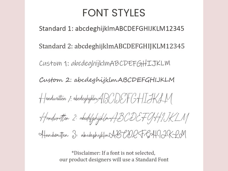 May include: A list of font styles for text customization. The styles include Standard 1, Standard 2, Custom 1, Custom 2, Handwritten 1, Handwritten 2, and Handwritten 3. Each style is shown with the alphabet and numbers 1 through 5. The text at the bottom of the image reads "*Disclaimer: If a font is not selected, our product designers will use a Standard Font"