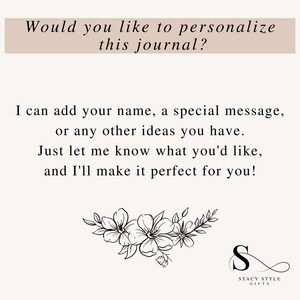 May include: A black and white image with text that reads "Would you like to personalize this journal? I can add your name, a special message, or any other ideas you have. Just let me know what you'd like, and I'll make it perfect for you!"  The image also includes a floral design and a logo that reads "Stacy Style Gifts".