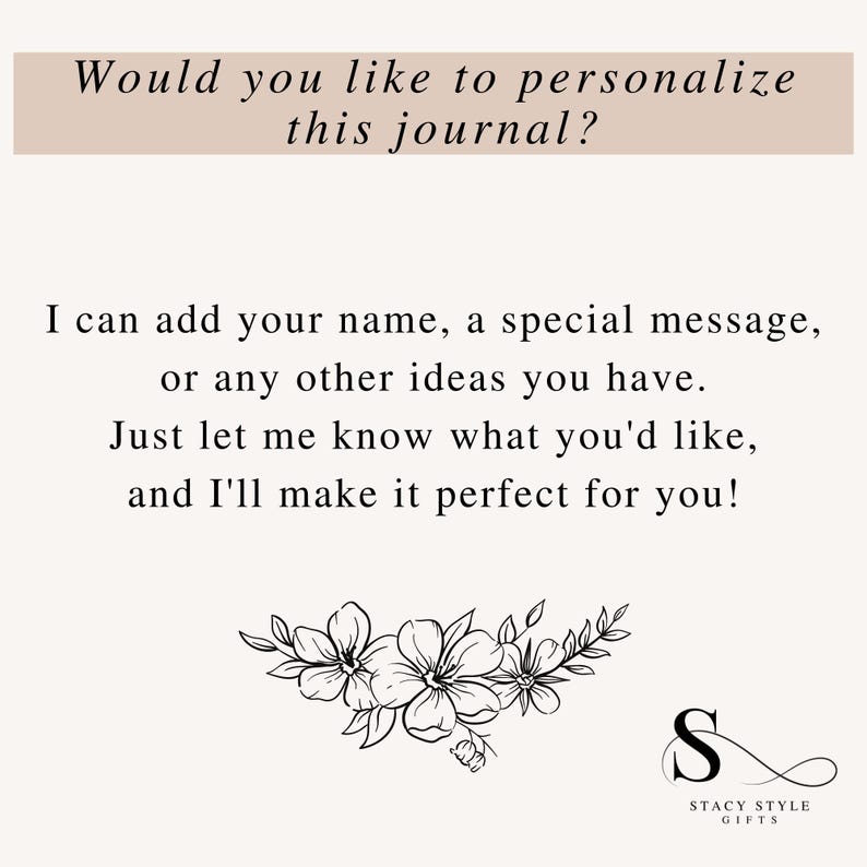 May include: A black and white image with text that reads "Would you like to personalize this journal? I can add your name, a special message, or any other ideas you have. Just let me know what you'd like, and I'll make it perfect for you!"  The image also includes a floral design and a logo that reads "Stacy Style Gifts".