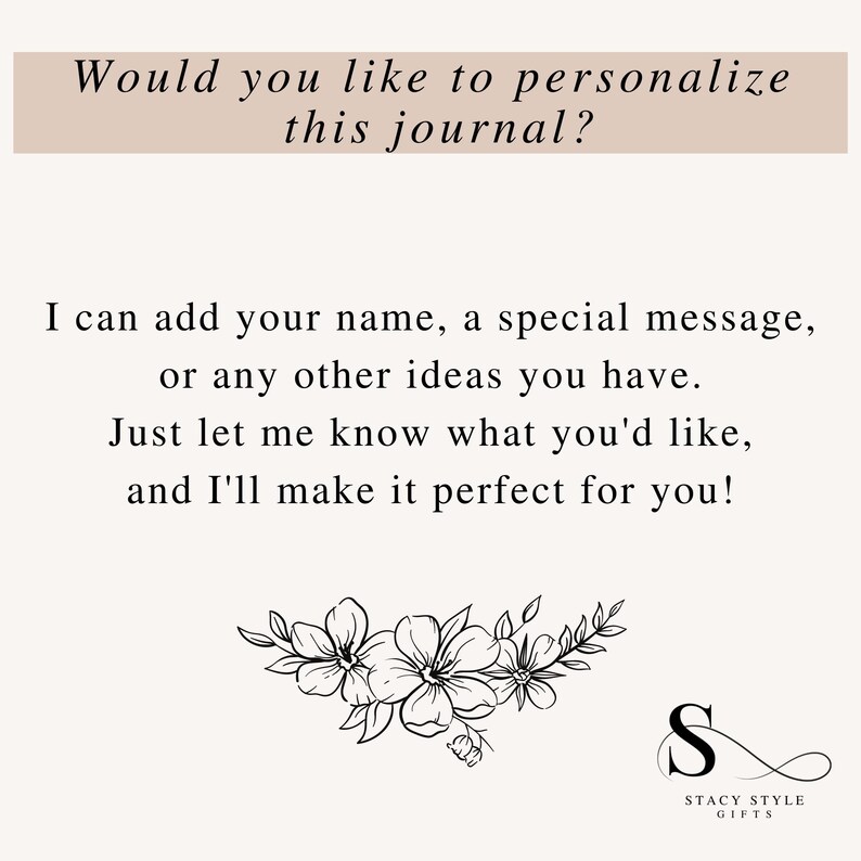 May include: A black and white image with text that reads "Would you like to personalize this journal? I can add your name, a special message, or any other ideas you have. Just let me know what you'd like, and I'll make it perfect for you!"  The text is surrounded by a floral design and a logo that reads "Stacy Style Gifts".