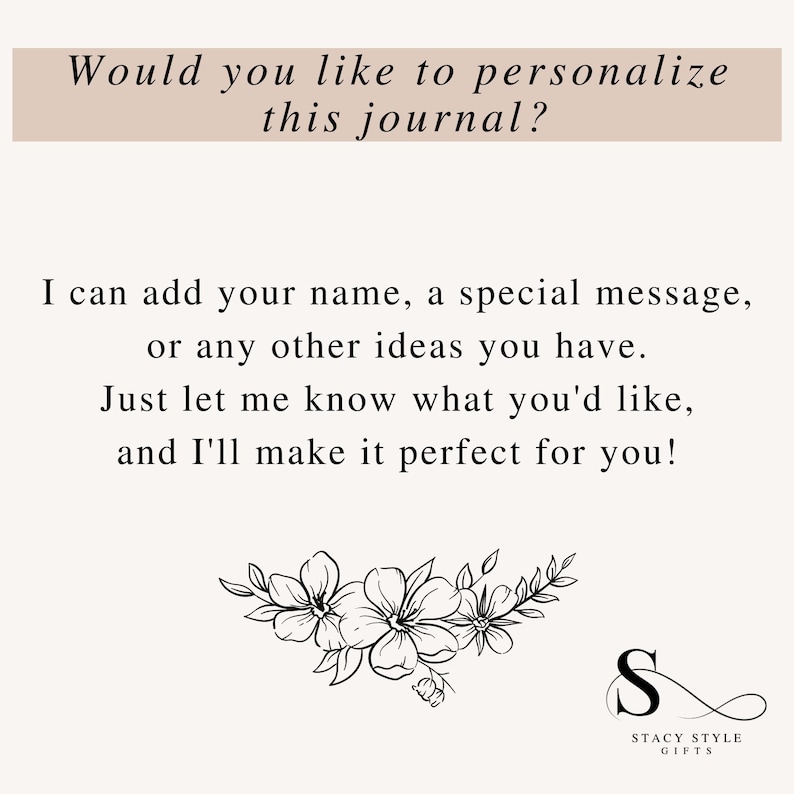 May include: A black and white image with text that reads "Would you like to personalize this journal? I can add your name, a special message, or any other ideas you have. Just let me know what you'd like, and I'll make it perfect for you!"  The text is surrounded by a floral design and a logo that reads "Stacy Style Gifts".