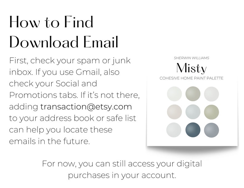 How to Find Download Email: Check your spam or junk inbox. If you use Gmail, also check your Social and Promotions tabs. If it’s not there, adding transaction@etsy.com to your address book or safe list can help you locate these emails in the future