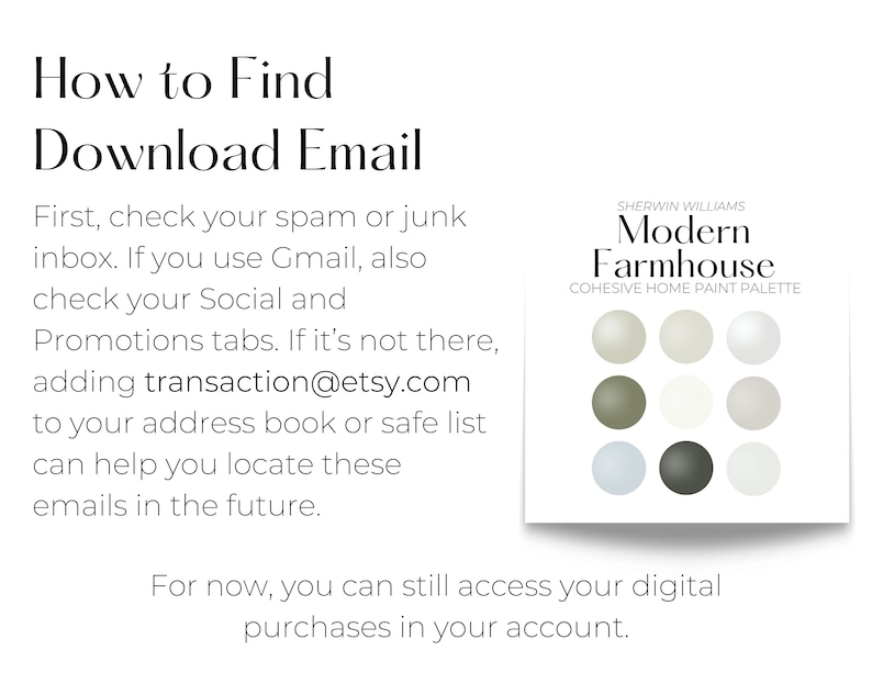 How to Find Download Email: Check your spam or junk inbox. If you use Gmail, also check your Social and Promotions tabs. If it’s not there, adding transaction@etsy.com to your address book or safe list can help you locate these emails in the future