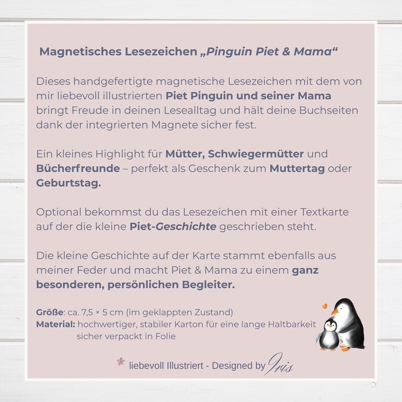 Magnetisches Lesezeichen „Pinguin Piet & Mama“
Diese Bookmarks mit Piet Pinguin und seiner Mama sind  ganz besondere Lesezeichen, die eine leise Botschaft zwischen deine Seiten tragen.

Das Lesezeichen - magnetisch, wurde mit eigener Illustration gestaltet und in liebevoller Herstellung gefertigt. Als besonderes Magnet Lesezeichen hält es deine Seiten sicher zusammen, als Geschenk Mama Geburtstag, 
eine besondere Muttertagsgeschenk Idee oder ein liebevolles kleines Zeichen für zwischendurch.