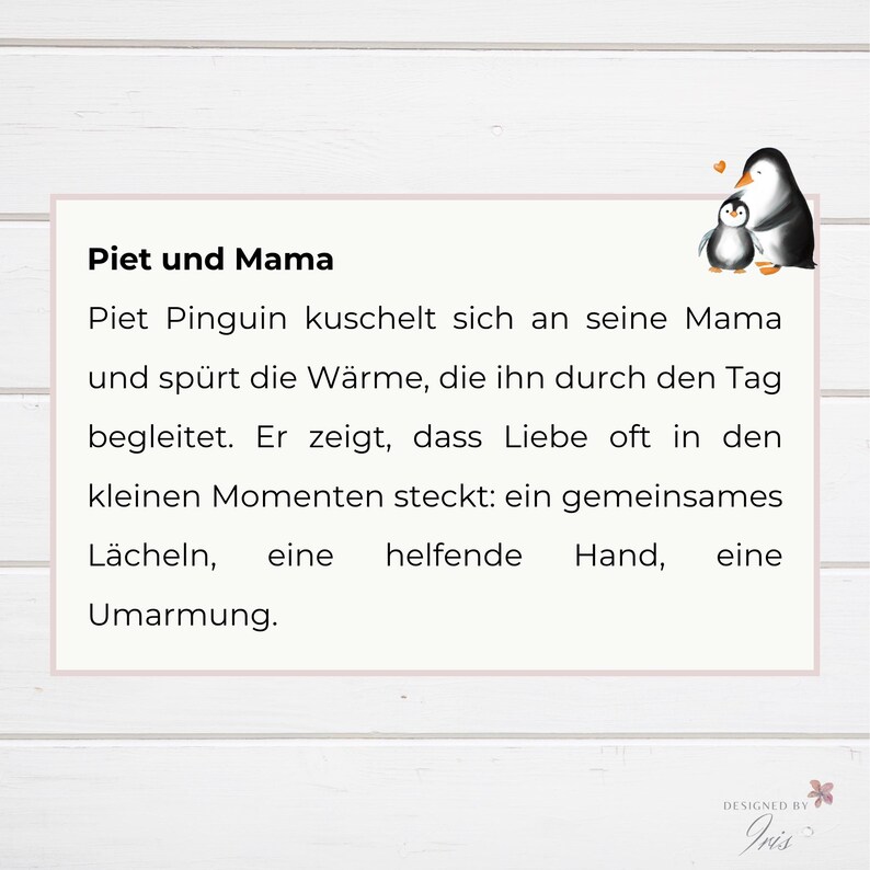 Bookmarks, Geschenk Mama Geburtstag, Muttertagsgeschenk Idee
Piet Pinguin kuschelt sich an seine Mama und spürt die Wärme, die ihn durch den Tag begleitet. Er zeigt, dass Liebe oft in den kleinen Momenten steckt: ein gemeinsames Lächeln, eine helfende Hand, eine Umarmung.
