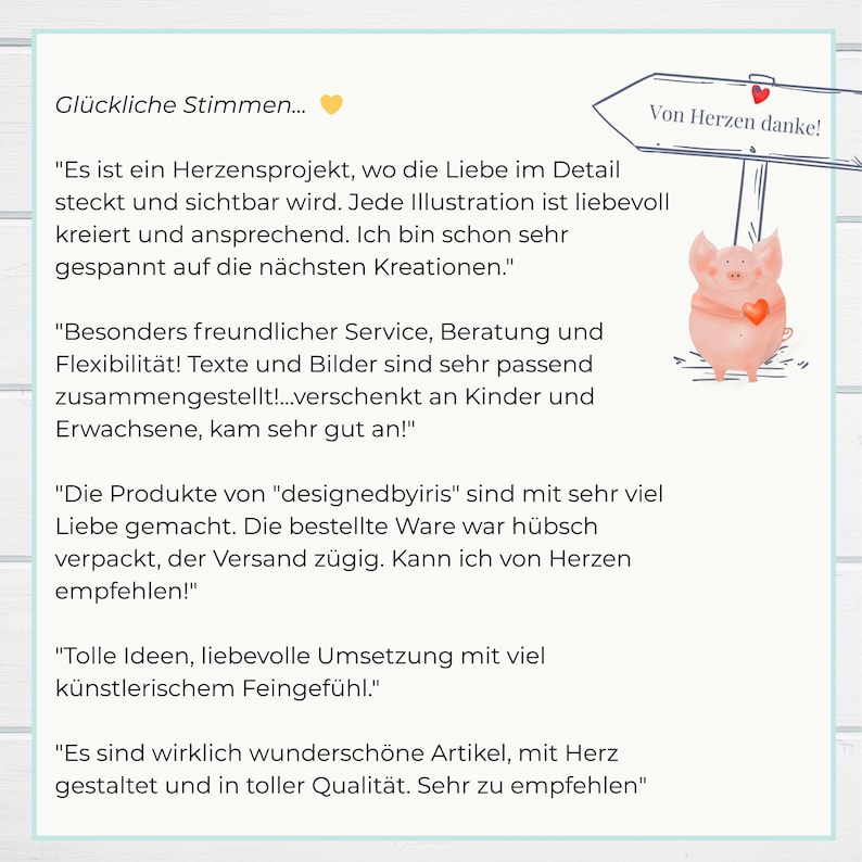 Bookmarks
Glückliche Stimmen
"Es ist ein Herzensprojekt, wo die Liebe im Detail steckt und sichtbar wird. Jede Illustration ist liebevoll kreiert und ansprechend. "
"Besonders freundlicher Service, Beratung und Flexibilität! Texte und Bilder sind sehr passend zusammengestellt!
"...mit sehr viel Liebe gemacht. Die bestellte Ware war hübsch verpackt, der Versand zügig. Kann ich von Herzen empfehlen!"
"...wirklich wunderschöne Artikel, mit Herz gestaltet und in toller Qualität. Sehr zu empfehlen"
