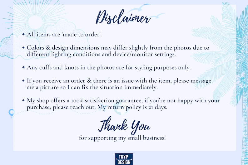 May include: A blue and white text disclaimer with a tropical background. The text reads: "Disclaimer. All items are 'made to order'. Colors & design dimensions may differ slightly from the photos due to different lighting conditions and device/monitor settings. Any cuffs and knots in the photos are for styling purposes only. If you receive an order & there is an issue with the item, please message me a picture so I can fix the situation immediately. My shop offers a 100% satisfaction guarantee, if you're not happy with your purchase, please reach out. My return policy is 21 days. Thank You for supporting my small business!"