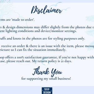 May include: A blue and white text disclaimer with a tropical background. The text reads: "Disclaimer. All items are 'made to order'. Colors & design dimensions may differ slightly from the photos due to different lighting conditions and device/monitor settings. Any cuffs and knots in the photos are for styling purposes only. If you receive an order & there is an issue with the item, please message me a picture so I can fix the situation immediately. My shop offers a 100% satisfaction guarantee, if you're not happy with your purchase, please reach out. My return policy is 21 days. Thank You for supporting my small business!"