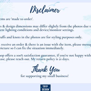May include: A blue and white text disclaimer with a tropical background. The text reads: "Disclaimer. All items are 'made to order'. Colors & design dimensions may differ slightly from the photos due to different lighting conditions and device/monitor settings. Any cuffs and knots in the photos are for styling purposes only. If you receive an order & there is an issue with the item, please message me a picture so I can fix the situation immediately. My shop offers a 100% satisfaction guarantee, if you're not happy with your purchase, please reach out. My return policy is 21 days. Thank You for supporting my small business!"