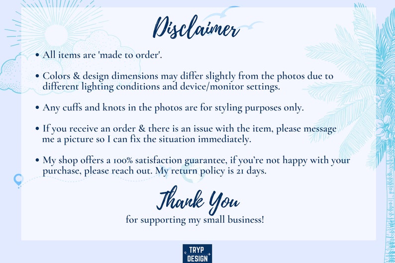 May include: A blue and white text disclaimer with a tropical background. The text reads: "Disclaimer. All items are 'made to order'. Colors & design dimensions may differ slightly from the photos due to different lighting conditions and device/monitor settings. Any cuffs and knots in the photos are for styling purposes only. If you receive an order & there is an issue with the item, please message me a picture so I can fix the situation immediately. My shop offers a 100% satisfaction guarantee, if you're not happy with your purchase, please reach out. My return policy is 21 days. Thank You for supporting my small business!"