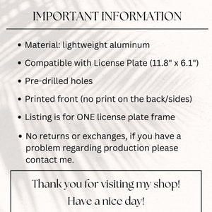 May include: Important information about a license plate frame made of lightweight aluminum. The frame is compatible with a standard license plate measuring 11.8 inches by 6.1 inches. It has pre-drilled holes and is printed on the front only. The listing is for one license plate frame. No returns or exchanges are offered, but you can contact the seller if you have a problem with the production.