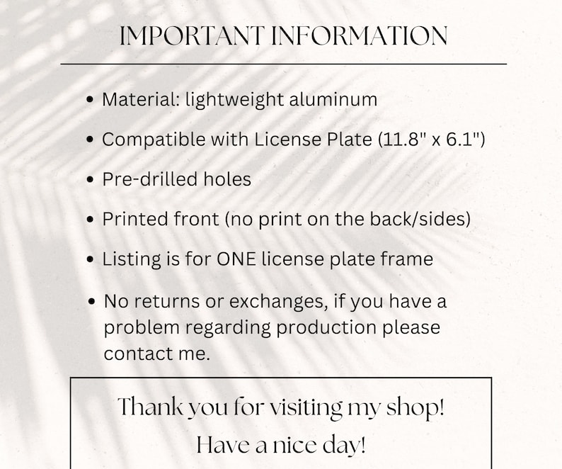 May include: Important information about a license plate frame made of lightweight aluminum. The frame is compatible with a standard license plate measuring 11.8 inches by 6.1 inches. It has pre-drilled holes and is printed on the front only. The listing is for one license plate frame. No returns or exchanges are offered, but you can contact the seller if you have a problem with the production.