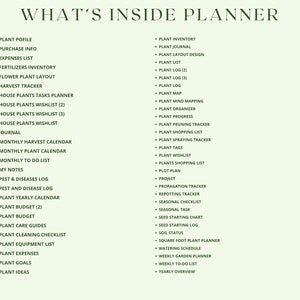May include: A list of what's included in a plant planner. The list is divided into two columns. The left column includes items like plant profile, purchase info, expenses list, fertilizers inventory, flower plant layout, harvest tracker, house plants tasks planner, house plants wishlist, journal, monthly harvest calendar, monthly plant calendar, monthly to do list, my notes, pest & diseases log, pest and disease log, plant yearly calendar, plant budget, plant budget, plant care guides, plant cleaning checklist, plant equipment list, plant expenses, plant goals, and plant ideas. The right column includes items like plant inventory, plant journal, plant layout design, plant list, plant log, plant log, plant log, plant map, plant mind mapping, plant organizer, plant progress, plant pruning tracker, plant shopping list, plant spraying tracker, plant tags, plant wishlist, plants shopping list, plot plan, project, propagation tracker, re-potting tracker, seasonal checklist, seasonal task, seed starting chart, seed starting log, soil status, square foot plant planner, watering schedule, weekly garden planner, weekly to do list, and yearly overview.
