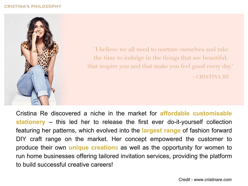 May include: A woman wearing a leopard print top and jeans sits on a stool. The text "I believe we all need to nurture ourselves and take the time to indulge in the things that are beautiful, that inspire you and that make you feel good every day" - CRISTINA RE is displayed on a pink background. The text below the image reads "Cristina Re discovered a niche in the market for affordable customisable stationery - this led her to release the first ever do-it-yourself collection featuring her patterns, which evolved into the largest range of fashion forward DIY craft range on the market. Her concept empowered the customer to produce their own unique creations as well as the opportunity for women to run home businesses offering tailored invitation services, providing the platform to build successful creative careers!"