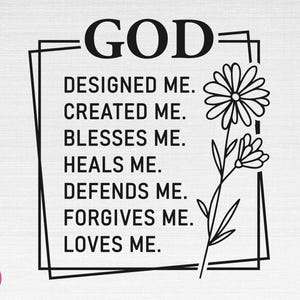 May include: Black and white graphic with the text "GOD" in large letters. The text "DESIGNED ME. CREATED ME. BLESSES ME. HEALS ME. DEFENDS ME. FORGIVES ME. LOVES ME." is written in a smaller font below the word "GOD". A stylized flower is to the right of the text.