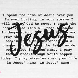 May include: Black and white typography print with the word "Jesus" in large, bold, cursive letters. The text reads "I speak the name of Jesus over you. In your hurting, in your sorrow I will ask my God to move. I speak the name because it's all that I can do. In desperation, pray this for your healing that circumstances would change. Pray that the fear inside would flee in Jesus' name. I pray that breakthrough would happen today. I pray miracles over your life in Jesus' name, in Jesus' name."