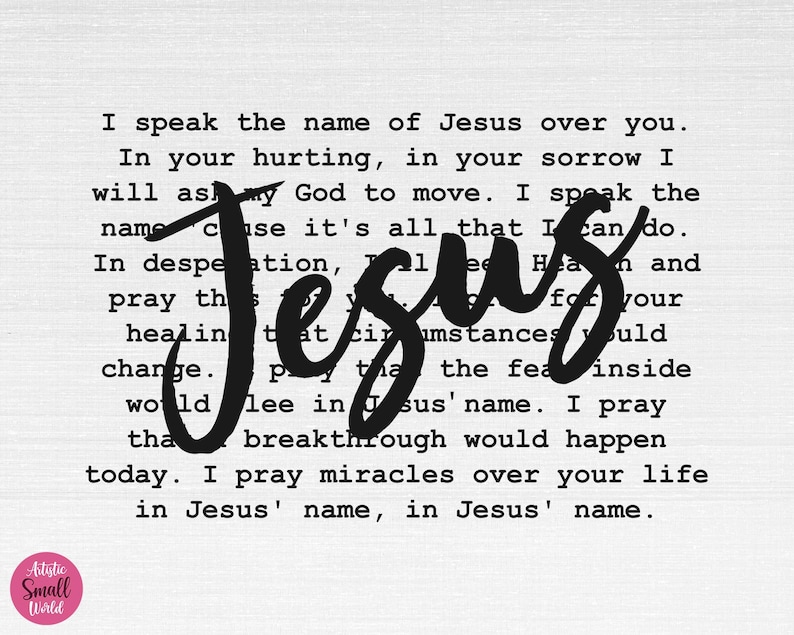 May include: Black and white typography print with the word "Jesus" in large, bold, cursive letters. The text reads "I speak the name of Jesus over you. In your hurting, in your sorrow I will ask my God to move. I speak the name because it's all that I can do. In desperation, pray this for your healing that circumstances would change. Pray that the fear inside would flee in Jesus' name. I pray that breakthrough would happen today. I pray miracles over your life in Jesus' name, in Jesus' name."
