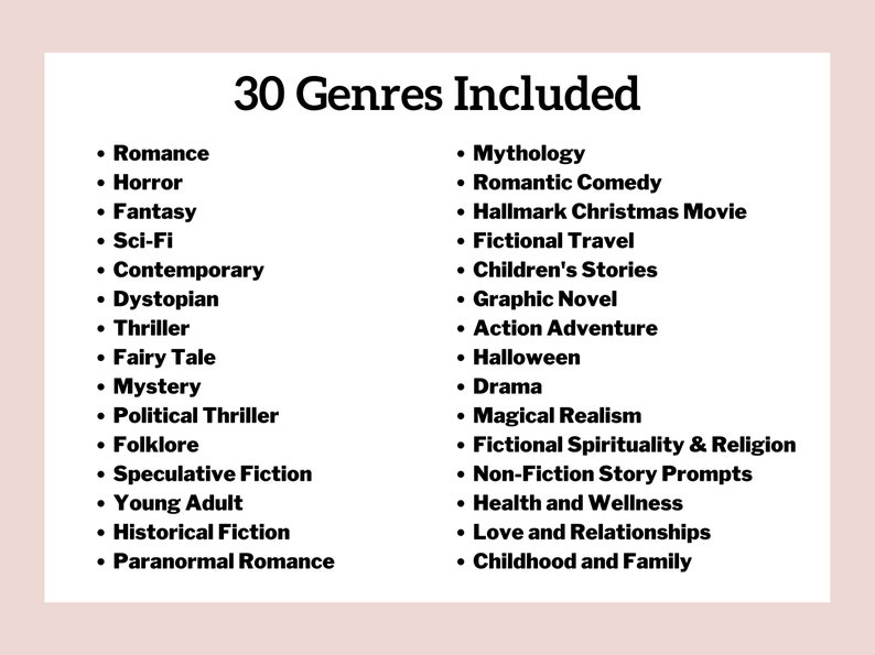 May include: A list of 30 different genres of writing, including romance, horror, fantasy, sci-fi, contemporary, dystopian, thriller, fairy tale, mystery, political thriller, folklore, speculative fiction, young adult, historical fiction, paranormal romance, mythology, romantic comedy, Hallmark Christmas movie, fictional travel, children's stories, graphic novel, action adventure, Halloween, drama, magical realism, fictional spirituality & religion, non-fiction story prompts, health and wellness, love and relationships, and childhood and family.