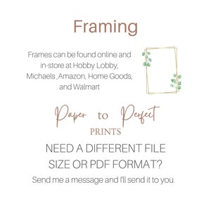 May include: Text that reads "Framing" in brown text. Below the text is a description of where to find frames. The text reads "Frames can be found online and in-store at Hobby Lobby, Michaels, Amazon, Home Goods, and Walmart". Below the text is a gold frame with green leaves. Below the frame is the text "Paper to Perfect PRINTS". Below the text is the text "NEED A DIFFERENT FILE SIZE OR PDF FORMAT?" in black text. Below the text is the text "Send me a message and I'll send it to you." in black text.