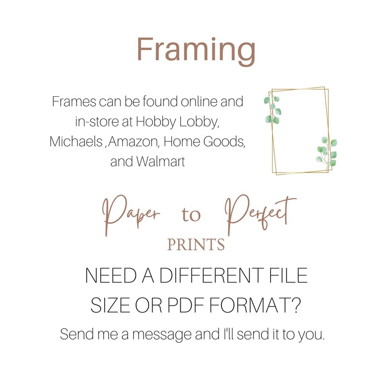May include: Text that reads "Framing" in brown text. Below the text is a description of where to find frames. The text reads "Frames can be found online and in-store at Hobby Lobby, Michaels, Amazon, Home Goods, and Walmart". Below the text is a gold frame with green leaves. Below the frame is the text "Paper to Perfect PRINTS". Below the text is the text "NEED A DIFFERENT FILE SIZE OR PDF FORMAT?" in black text. Below the text is the text "Send me a message and I'll send it to you." in black text.