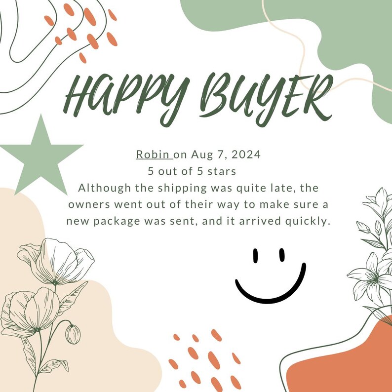 May include: A white background with green and orange abstract shapes. The text "HAPPY BUYER" is in green letters. The text "Robin on Aug 7, 2024 5 out of 5 stars" is in black letters. The text "Although the shipping was quite late, the owners went out of their way to make sure a new package was sent, and it arrived quickly." is in black letters. A black and white smiley face is in the bottom right corner.