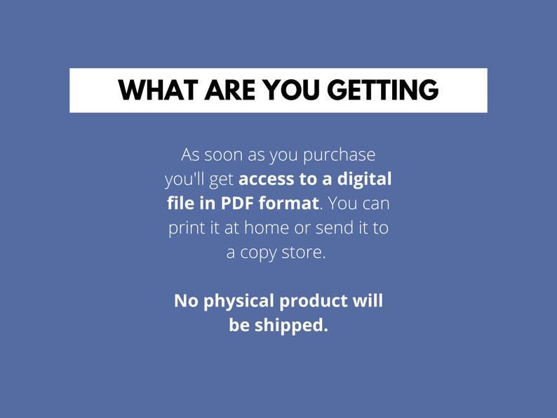 May include: Text on a blue background that reads "WHAT ARE YOU GETTING" followed by a description of the product: "As soon as you purchase you'll get access to a digital file in PDF format. You can print it at home or send it to a copy store. No physical product will be shipped."