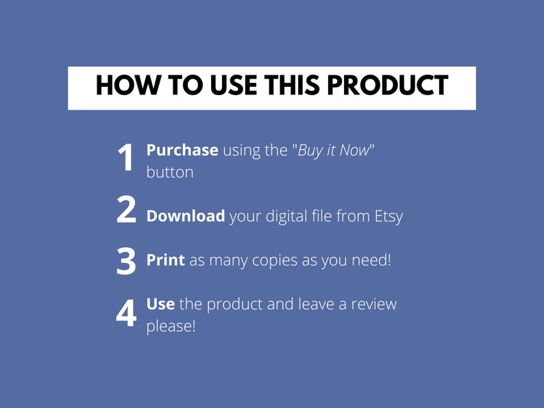 May include: A blue background with white text outlining how to use a digital product. The text reads: "HOW TO USE THIS PRODUCT" followed by four numbered steps: 1. Purchase using the "Buy it Now" button, 2. Download your digital file from Etsy, 3. Print as many copies as you need!, 4. Use the product and leave a review please!
