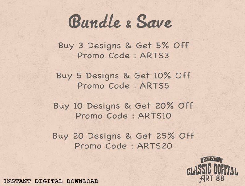May include: A pink and white graphic with the text "Bundle & Save" and a list of discounts for buying multiple designs. The discounts are 5% off for 3 designs, 10% off for 5 designs, 20% off for 10 designs, and 25% off for 20 designs. The text also includes the promo codes to use for each discount: ARTS3, ARTS5, ARTS10, and ARTS20. The graphic also includes the text "INSTANT DIGITAL DOWNLOAD" and a logo for "CLASSIC DIGITAL ART 88".