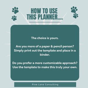 May include: A teal green graphic with paw prints and the text "HOW TO USE THIS PLANNER..."  The text "The choice is yours." is displayed in a white box with a teal green border. The text "Are you more of a paper & pencil person? Simply print out the template and place in a binder." is displayed in a white box with a teal green border. The text "Do you prefer a more customizable approach? Use the template to make this truly your own." is displayed in a white box with a teal green border. The text "Pine Lane Consulting" is displayed at the bottom of the graphic.