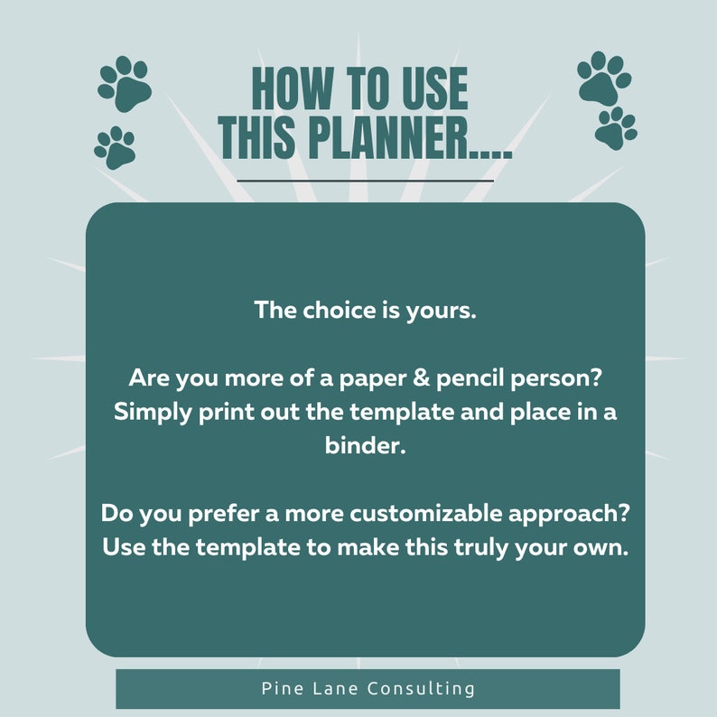 May include: A teal green graphic with paw prints and the text "HOW TO USE THIS PLANNER..."  The text "The choice is yours." is displayed in a white box with a teal green border. The text "Are you more of a paper & pencil person? Simply print out the template and place in a binder." is displayed in a white box with a teal green border. The text "Do you prefer a more customizable approach? Use the template to make this truly your own." is displayed in a white box with a teal green border. The text "Pine Lane Consulting" is displayed at the bottom of the graphic.