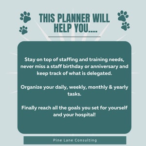 May include: A teal green graphic with paw prints and text that reads "THIS PLANNER WILL HELP YOU...."  The text below reads "Stay on top of staffing and training needs, never miss a staff birthday or anniversary and keep track of what is delegated. Organize your daily, weekly, monthly & yearly tasks. Finally reach all the goals you set for yourself and your hospital!"  The text at the bottom reads "Pine Lane Consulting".