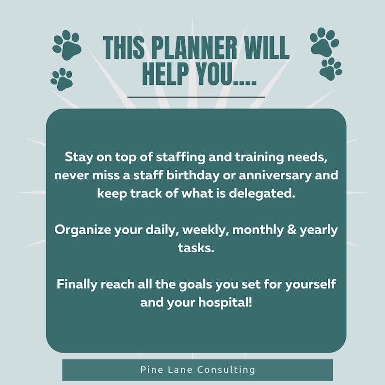 May include: A teal green graphic with paw prints and text that reads "THIS PLANNER WILL HELP YOU...."  The text below reads "Stay on top of staffing and training needs, never miss a staff birthday or anniversary and keep track of what is delegated. Organize your daily, weekly, monthly & yearly tasks. Finally reach all the goals you set for yourself and your hospital!"  The text at the bottom reads "Pine Lane Consulting".