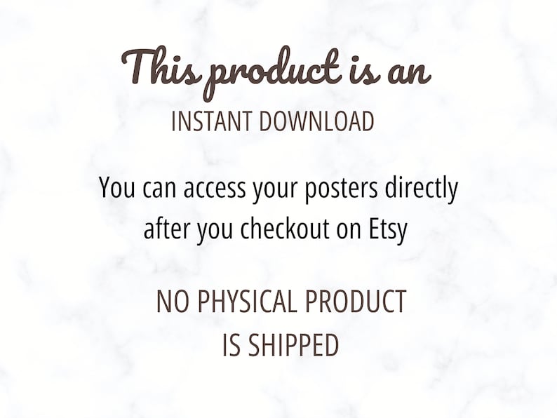 May include: Text on a white marble background that reads "This product is an INSTANT DOWNLOAD. You can access your posters directly after you checkout on Etsy. NO PHYSICAL PRODUCT IS SHIPPED."