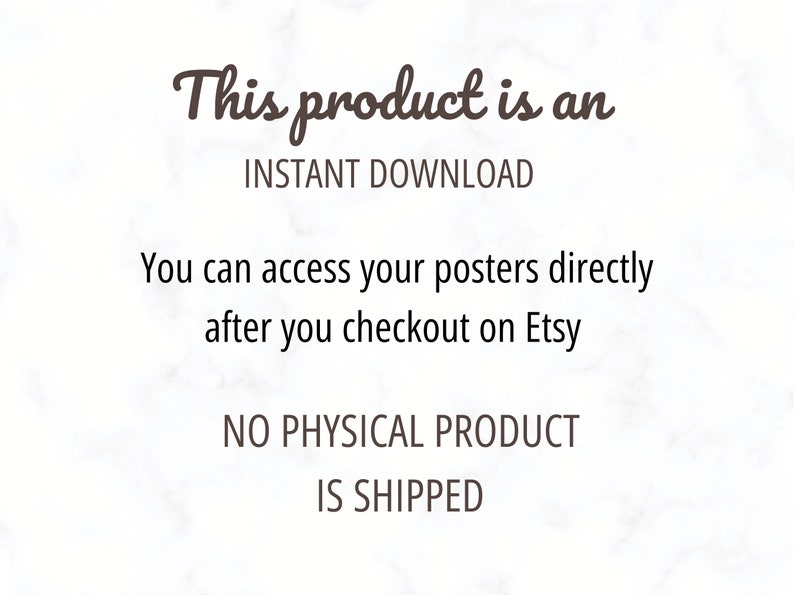 May include: Text on a white marble background that reads "This product is an INSTANT DOWNLOAD. You can access your posters directly after you checkout on Etsy. NO PHYSICAL PRODUCT IS SHIPPED."