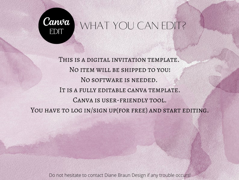 May include: A digital invitation template for Canva. The text reads "Canva WHAT YOU CAN EDIT? EDIT THIS IS A DIGITAL INVITATION TEMPLATE. NO ITEM WILL BE SHIPPED TO YOU! NO SOFTWARE IS NEEDED. IT IS A FULLY EDITABLE CANVA TEMPLATE. CANVA IS USER-FRIENDLY TOOL. YOU HAVE TO LOG IN/SIGN UP(FOR FREE) AND START EDITING. Do not hesitate to contact Diane Braun Design if any trouble occurs!"