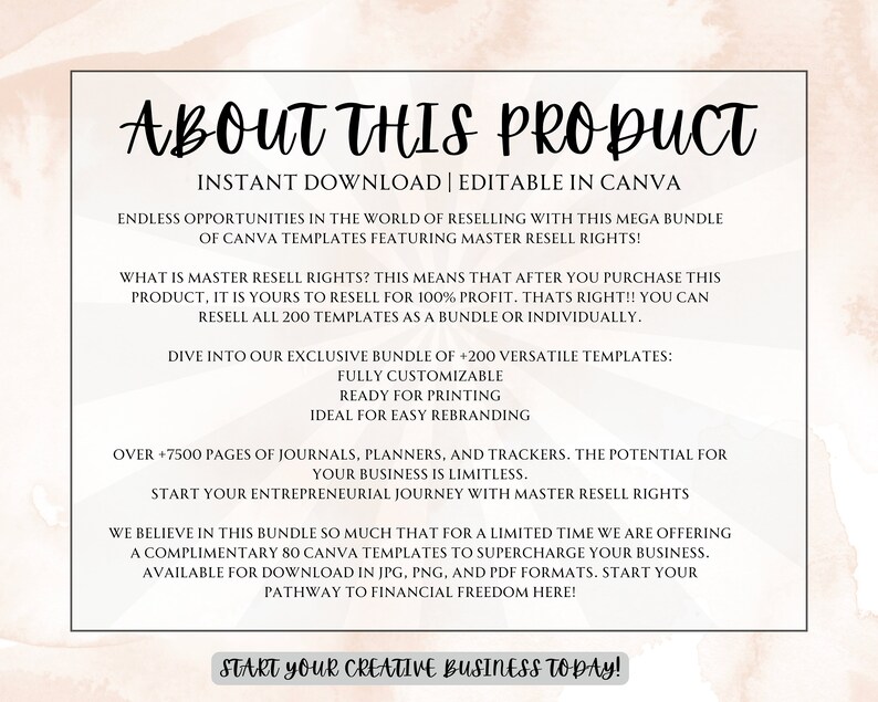 May include: A pink and white graphic with the text "About This Product" in a black font. The text "Instant Download | Editable in Canva" is below the title. The text "Endless opportunities in the world of reselling with this mega bundle of Canva templates featuring master resell rights!" is below the second line of text. The text "What is master resell rights? This means that after you purchase this product, it is yours to resell for 100% profit. That's right!! You can resell all 200 templates as a bundle or individually." is below the third line of text. The text "Dive into our exclusive bundle of +200 versatile templates: Fully customizable Ready for printing Ideal for easy rebranding" is below the fourth line of text. The text "Over +7500 pages of journals, planners, and trackers. The potential for your business is limitless. Start your entrepreneurial journey with master resell rights" is below the fifth line of text. The text "We believe in this bundle so much that for a limited time we are offering a complimentary 80 Canva templates to supercharge your business. Available for download in JPG, PNG, and PDF formats. Start your pathway to financial freedom here!" is below the sixth line of text. The text "Start your creative business today!" is below the seventh line of text.