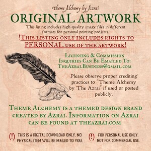 May include: A digital download of original artwork. The text reads "Theme Alchemy by Azrai. Original Artwork. This listing includes high quality image files in different formats for personal printing projects. !This listing only includes rights to personal use of the artwork! Licensing & Commission Inquiries Can Be Emailed To: TheAzrai.Business@gmail.com Please observe proper crediting practices to "Theme Alchemy by The Azrai" if used or posted publicly. Theme Alchemy is a themed design brand created by Azrai. Information on Azrai can be found at TheAzrai.com (!) This is a digital download only. No physical item will be mailed to you. (!) For personal use only. Not for commercial use."