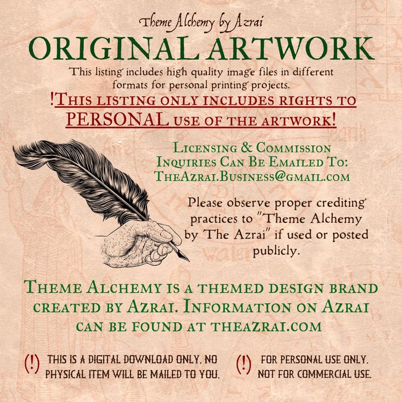 May include: A digital download of original artwork. The text reads "Theme Alchemy by Azrai. Original Artwork. This listing includes high quality image files in different formats for personal printing projects. !This listing only includes rights to personal use of the artwork! Licensing & Commission Inquiries Can Be Emailed To: TheAzrai.Business@gmail.com Please observe proper crediting practices to "Theme Alchemy by The Azrai" if used or posted publicly. Theme Alchemy is a themed design brand created by Azrai. Information on Azrai can be found at TheAzrai.com (!) This is a digital download only. No physical item will be mailed to you. (!) For personal use only. Not for commercial use."