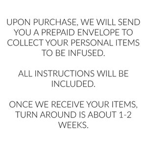 May include: Text explaining the process of sending personal items to be infused. Upon purchase, a prepaid envelope will be sent to collect the items. Instructions are included. The turnaround time is about 1-2 weeks.