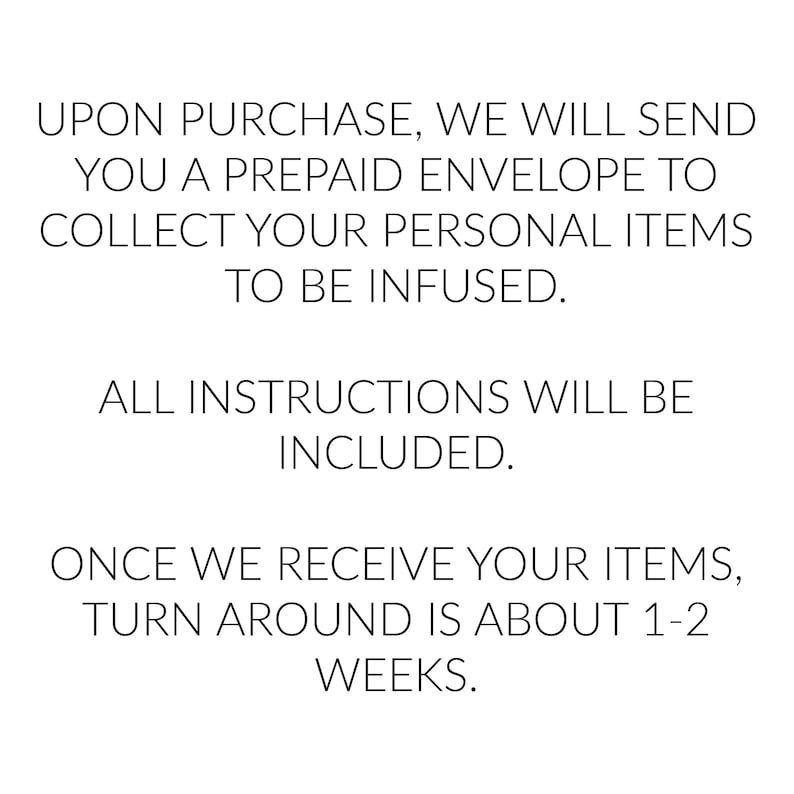 May include: Text explaining the process of sending personal items to be infused. Upon purchase, a prepaid envelope will be sent to collect the items. Instructions are included. The turnaround time is about 1-2 weeks.