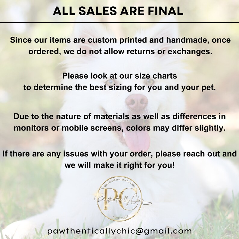 May include: A white dog with a pink nose and tongue sticking out. The dog is lying on green grass. The text "ALL SALES ARE FINAL" is at the top of the image. The text below reads "Since our items are custom printed and handmade, once ordered, we do not allow returns or exchanges. Please look at our size charts to determine the best sizing for you and your pet. Due to the nature of materials as well as differences in monitors or mobile screens, colors may differ slightly. If there are any issues with your order, please reach out and we will make it right for you!" The text at the bottom of the image reads "pawthenticallychic@gmail.com".