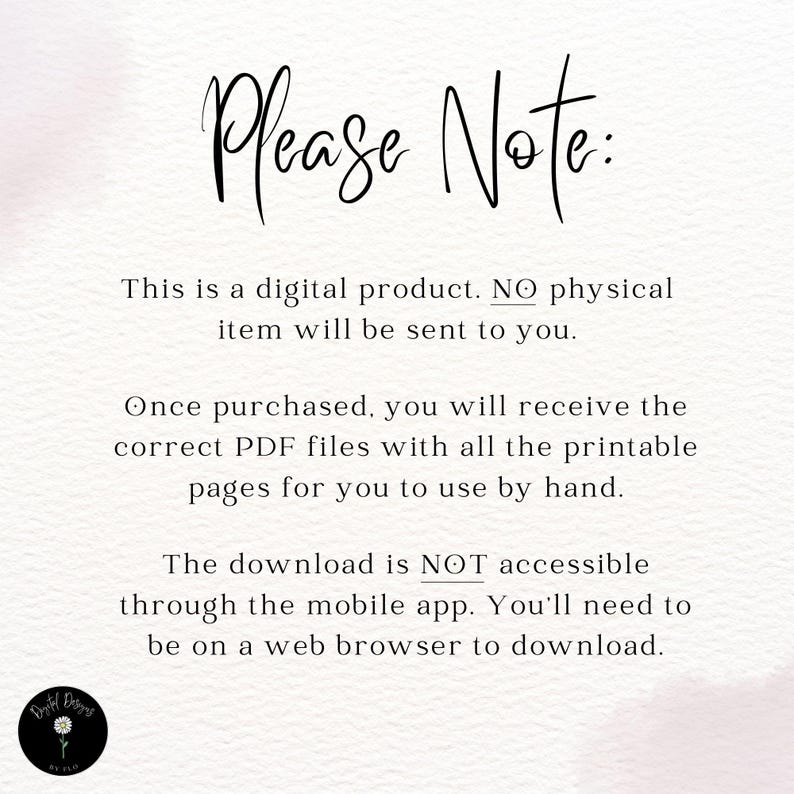 May include: Text on a white background that reads "Please Note: This is a digital product. NO physical item will be sent to you. Once purchased, you will receive the correct PDF files with all the printable pages for you to use by hand. The download is NOT accessible through the mobile app. You'll need to be on a web browser to download."