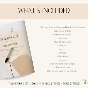 May include: A 100-page handwriting workbook with a beige cover and the text "WORKBOOK Hand Writing" in black. The workbook includes uppercase and lowercase letters, numbers, days of the week, months, words, phrases, affirmations, quotes, extra lined practice pages, and lifetime access. The workbook is available as a PDF to use printed or digitally. The text "Everything above comes with lined practice + trace practice!" is written in black on a beige background.